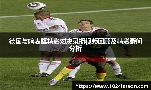 德国与喀麦隆精彩对决录播视频回顾及精彩瞬间分析
